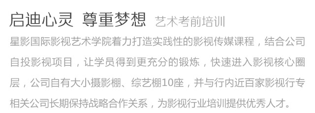 啟迪心靈尊重夢(mèng)想藝術(shù)考前培訓(xùn)星影國(guó)際影視藝術(shù)學(xué)院著力打造實(shí)踐性的影視傳媒課程，結(jié)合公司自投影視項(xiàng)目，讓學(xué)員得到更充分的鍛煉，快速進(jìn)入影視核心圈層，公司自有大小攝影棚、綜藝棚10座，并與行內(nèi)近百家影視行專相關(guān)公司長(zhǎng)期保持戰(zhàn)略合作關(guān)系，為影視行業(yè)培訓(xùn)提供優(yōu)秀人才。