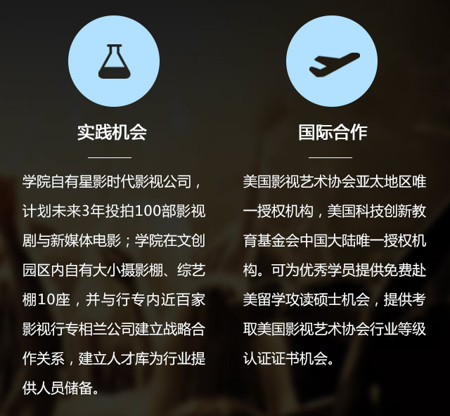 實(shí)踐機(jī)會(huì):學(xué)院自有星影時(shí)代影視公司，計(jì)劃未來(lái)3年投拍100部影視劇與新媒體電影;學(xué)院在文創(chuàng)園區(qū)內(nèi)自有大小攝影棚、綜藝棚10座，并與行專內(nèi)近百家影視行專相蘭公司建立戰(zhàn)略合作關(guān)系，建立人才庫(kù)為行業(yè)提供人員儲(chǔ)備。國(guó)際合作:美國(guó)影視藝術(shù)協(xié)會(huì)亞太地區(qū)唯一授權(quán)機(jī)構(gòu)，美國(guó)科技創(chuàng)新教育基金會(huì)中國(guó)大陸唯一授權(quán)機(jī)構(gòu)?？蔀閮?yōu)秀學(xué)員提供免費(fèi)赴美留學(xué)攻讀碩士機(jī)會(huì)，提供考取美國(guó)影視藝術(shù)協(xié)會(huì)行業(yè)等級(jí)認(rèn)證證書(shū)機(jī)會(huì)。