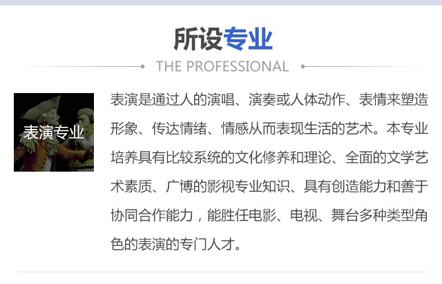 表演是通過(guò)人的演唱、演奏或人體動(dòng)作、表情來(lái)塑造形象、傳達(dá)情緒、情感從而表現(xiàn)生活的藝術(shù)。本專業(yè)培養(yǎng)具有比較系統(tǒng)的文化修養(yǎng)和理論、全面的文學(xué)藝術(shù)素質(zhì)、廣博的影視專業(yè)知識(shí)、具有創(chuàng)造能力和善于協(xié)同合作能力，能勝任電影、電視、舞臺(tái)多種類(lèi)型角色的表演的專門(mén)人才。