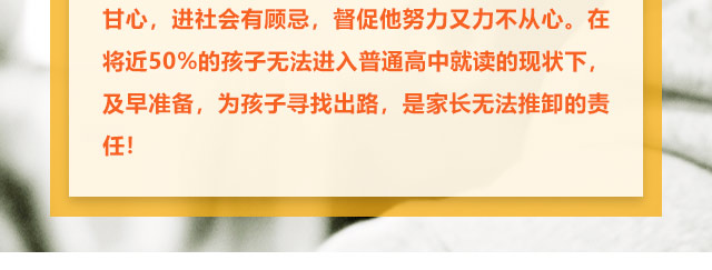 孩子學(xué)習(xí)不給力的，家長(zhǎng)更是著急上火，上職高不甘心，進(jìn)社會(huì)有顧忌，督促他努力又力不從心。在將近50%的孩子無(wú)法進(jìn)入普通高中就讀的現(xiàn)狀下,及早準(zhǔn)備，為孩子尋找出路,是家長(zhǎng)無(wú)法推卸的責(zé)任!