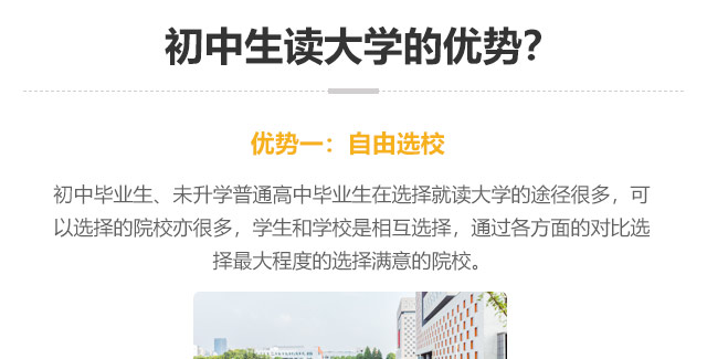 初中生讀大學(xué)的優(yōu)勢(shì)?優(yōu)勢(shì)一:自由選校：初中畢業(yè)生、未升學(xué)普通高中畢業(yè)生在選擇就讀大學(xué)的途徑很多，可以選擇的院校亦很多，學(xué)生和學(xué)校是相互選擇，通過(guò)各方面的對(duì)比選
擇最大程度的選擇滿意的院校。