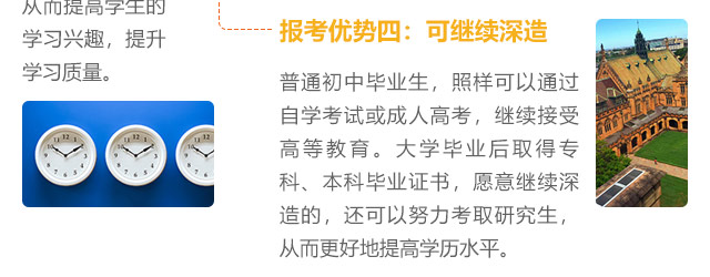 報(bào)考優(yōu)勢(shì)四:可繼續(xù)深造，普通初中畢業(yè)生，照樣可以通過(guò)自學(xué)考試或成人高考，繼續(xù)接受高等教育。大學(xué)畢業(yè)后取得?？啤⒈究飘厴I(yè)證書，愿意繼續(xù)深造的，還可以努力考取研究生,從而更好地提高學(xué)歷水平。